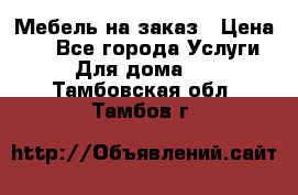 Мебель на заказ › Цена ­ 0 - Все города Услуги » Для дома   . Тамбовская обл.,Тамбов г.